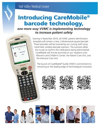 Introducing CareMobile                                             ®

  barcode technology,
one more way VVMC is implementing technology
          to increase patient safety
         Starting in November 2010, all VVMC patient identification
          bracelets will contain a new, 2 dimensional square barcode.
           These barcodes will be scanned by our nursing staff using
            hand held, wireless barcode scanners. The scanners allow
             the nurses to confirm the medications being administered.
              CareMobile will first be launched on our inpatient units:
              Woman’s and Children’s Center, the Patient Care Unit, and
               the Intensive Care Unit.

             The launch of CareMobile® builds VVMC’s commitment to
             remaining on the leading edge of technological innovation.
 
