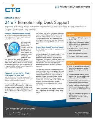801 Stadium Dr Suite 112
Arlington, Texas, 76011
817-557-4091
www.ctgyourit.com | support@ctgyourit.com
Get Proactive! Call Us TODAY!
SERVICE BRIEF
24 x 7 Remote Help Desk Support
Improve efficiency when everyone in your office has complete access to technical
support whenever they need it.
Give your staff the power of support
Let no support question go unanswered! Give
your staff access to the very best in technical
support for a concise flat rate.
We’ve seen it all
before: A user is
suffering from a
relatively simple yet
annoying issue on
their workstation,
but in order to get
support for it they
need to get
permission from
their supervisor who needs to go to their
supervisor who needs to check with accounting…
and et cetera. A quick phone call would resolve
the issue and improve the user’s productivity but
it all gets halted by red tape in order to prevent a
surprise technical support bill.
Provide all-you-can-eat 24 x 7 Help
Desk Support for your staff
With the Corporate Technology Group 24 x 7
Remote Help Desk Support, you get unlimited flat-
rate day and night technical support
When your staff can get the support they need
without worrying about racking up a hefty bill, IT
issues get resolved much quicker and everybody
can get back to work faster. No IT question is too
small for the Corporate Technology Group Help
Desk.
You and your staff will be given a special support
number to call 24-hours a day for remote support
for issues and questions. Because most issues
can be solved remotely, we can keep our costs
down by eliminating travel expenses. Of course,
we have agreements available for on-site work as
well.
Expert, Wide-Ranged Technical Support
Get the support you need for the applications that
run your world.
With the Corporate Technology Group 24 x 7 Help
Desk, getting help and answers for common
productivity applications like Microsoft Word,
Outlook, and Excel is just a phone call away. Issue
troubleshooting and remediation, active directory
administration, and even support for your
workstation-connected peripheral hardware is
supported.
Our Help Desk consists of experienced level 2 or
higher technicians with a wide-range of technical
knowledge and expertise, who are dedicated to
solving your support issues quickly in order to
keep you and your employees up and running
with minimal downtime. If an issue requires
escalation or an on-site visit, on-site support and
escalated technical consulting is available
(additional fees may apply depending on your
agreement).
“No IT question is too big (or small) for
the Corporate Technology Group Help
Desk”
24 x 7 REMOTE HELP DESK SUPPORT
FEATURES
 24 x 7 Phone and Remote Support
for your staff
 24x7 On-Site Support when needed
(additional fees may apply depend-
ing on your agreement)
 Workstation and Peripheral Hard-
ware Troubleshooting
 Active Directory Administration
 Flat-Rate IT that is easy to budget
BENEFITS
 Issues are resolved faster when end-
users can contact support without
the fear of charging the company
money.
 Experienced Help Desk can answer
questions for common productivity
suites, such as Microsoft Office
 Troubleshooting and Maintenance is
done remotely to save you money
 A single, low-cost flat-rate per-user
plan that won’t change depending
on how much you take advantage of
it.
 Give your employees the freedom to
get their problems resolved and
their questions answered so they
can get more done!
 