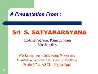 A Presentation From :


    Sri S. SATYANARAYANA
          Ex-Chairperson, Ramagundam
                  Municipality

       Workshop on “Enhancing Water and
      Sanitation Service Delivery in Madhya
         Pradesh” at ASCI – Hyderabad
1
 