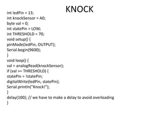 int ledPin = 13;
int knockSensor = A0;
byte val = 0;
int statePin = LOW;
int THRESHOLD = 70;
void setup() {
pinMode(ledPin, OUTPUT);
Serial.begin(9600);
}
void loop() {
val = analogRead(knockSensor);
if (val >= THRESHOLD) {
statePin = !statePin;
digitalWrite(ledPin, statePin);
Serial.println("Knock!");
}
delay(100); // we have to make a delay to avoid overloading
}
KNOCK