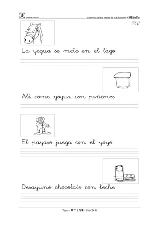 proyecto UNITAO Colectivo para la Mejora de la Educación - MEduCo
Tema - 第二十四课 - Unit 24.6
La yegua se mete en el lago
Alí come yogur con piñones
El payaso juega con el yoyo
Desayuno chocolate con leche
 