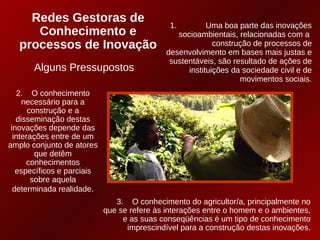 Redes Gestoras de
                                              1.         Uma boa parte das inovações
      Conhecimento e                            socioambientais, relacionadas com a
   processos de Inovação                                   construção de processos de
                                             desenvolvimento em bases mais justas e
                                              sustentáveis, são resultado de ações de
       Alguns Pressupostos                         instituições da sociedade civil e de
                                                                  movimentos sociais.
   2. O conhecimento
     necessário para a
       construção e a
   disseminação destas
 inovações depende das
  interações entre de um
amplo conjunto de atores
         que detêm
      conhecimentos
   específicos e parciais
        sobre aquela
  determinada realidade.
                               3. O conhecimento do agricultor/a, principalmente no
                            que se refere às interações entre o homem e o ambientes,
                                 e as suas conseqüências é um tipo de conhecimento
                                  imprescindível para a construção destas inovações.
 