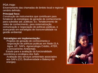 PDA Hoje:
Encerramento das chamadas de âmbito local e regional:
cenário definido.
Principal foco:
Construção de instrumentos que contribuam para
fortalecer as estratégias de geração de conhecimento
para subsidiar pol. publicas: Ex.: fortalecimento de
redes de conhecimento, para sistematização,
comunicação e negociação de políticas públicas, e
avançando em estratégias de transversalidade na
gestão ambiental.

Estratégias em implementação:
• Projetos de geração de conhecimento e
   negociação de políticas publicas em Rede (S.A.
   Água, UC, SAFs, Agroecologia Crédito, ATER,
   Licenciamento Ambiental);
• Estudo para a avaliação da funcionalidade
econômica e ecológica dos Safs;
• Avaliação dos serviços ambientais associados
  aos SAFs (CO, Biodiversidade e Balanço de
  energia);
 