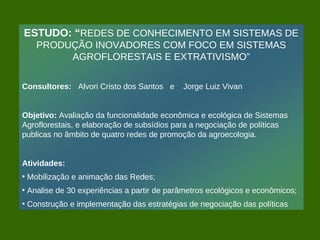 ESTUDO: “REDES DE CONHECIMENTO EM SISTEMAS DE
   PRODUÇÃO INOVADORES COM FOCO EM SISTEMAS
        AGROFLORESTAIS E EXTRATIVISMO”

Consultores: Alvori Cristo dos Santos e     Jorge Luiz Vivan


Objetivo: Avaliação da funcionalidade econômica e ecológica de Sistemas
Agroflorestais, e elaboração de subsídios para a negociação de políticas
publicas no âmbito de quatro redes de promoção da agroecologia.


Atividades:
• Mobilização e animação das Redes;
• Analise de 30 experiências a partir de parâmetros ecológicos e econômicos;
• Construção e implementação das estratégias de negociação das políticas
 