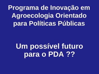 Programa de Inovação em
 Agroecologia Orientado
 para Políticas Públicas


  Um possível futuro
   para o PDA ??
 