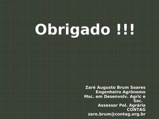 Obrigado !!!


     Zaré Augusto Brum Soares
          Engenheiro Agrônomo
     Msc. em Desenvolv. Agric e
                          Soc.
           Assessor Pol. Agrária
                        CONTAG
      zare.brum@contag.org.br
 
