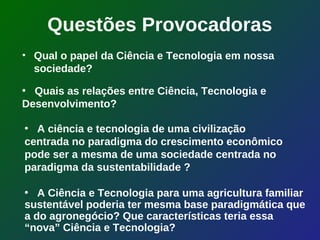 Questões Provocadoras
• Qual o papel da Ciência e Tecnologia em nossa
  sociedade?

• Quais as relações entre Ciência, Tecnologia e
Desenvolvimento?

• A ciência e tecnologia de uma civilização
centrada no paradigma do crescimento econômico
pode ser a mesma de uma sociedade centrada no
paradigma da sustentabilidade ?

• A Ciência e Tecnologia para uma agricultura familiar
sustentável poderia ter mesma base paradigmática que
a do agronegócio? Que características teria essa
“nova” Ciência e Tecnologia?
 