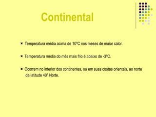 Continental
 Temperatura média acima de 10ºC nos meses de maior calor.
 Temperatura média do mês mais frio é abaixo de -3ºC.
 Ocorrem no interior dos continentes, ou em suas costas orientais, ao norte
da latitude 40º Norte.
 