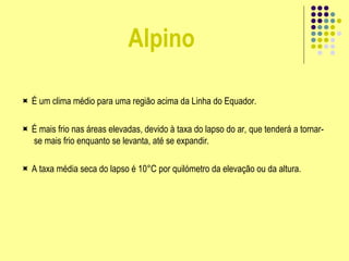 Alpino
 É um clima médio para uma região acima da Linha do Equador.
 É mais frio nas áreas elevadas, devido à taxa do lapso do ar, que tenderá a tornar-
se mais frio enquanto se levanta, até se expandir.
 A taxa média seca do lapso é 10°C por quilómetro da elevação ou da altura.
 