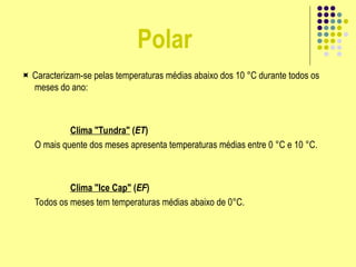 Polar
 Caracterizam-se pelas temperaturas médias abaixo dos 10 °C durante todos os
meses do ano:
Clima "Tundra" (ET)
O mais quente dos meses apresenta temperaturas médias entre 0 °C e 10 °C.
Clima "Ice Cap" (EF)
Todos os meses tem temperaturas médias abaixo de 0°C.
 