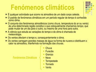 Fenómenos climáticos
 É qualquer actividade que ocorre na atmosfera de um dado corpo celeste.
 O padrão de fenómenos climáticos em um período regular de tempo é conhecido
como clima.
 O conjunto dos fenómenos atmosféricos (como chuva, temperatura do ar ou vento)
de uma determinada região constitui o que coloquialmente chamamos tempo, que
pode mudar de um dia para o outro, ou mesmo de uma hora para outra.
 A ciência que estuda as variações do tempo e do clima é chamada de
meteorologia.
 Os ventos afectam o tempo e, consequentemente o clima.
 Os ventos carregam grandes massas de água na forma de nuvens e distribuem o
calor na atmosfera, interferindo na formação das chuvas.
Fenómenos Climáticos
 Chuva
 Furacão
 Granizo
 Neve
 Tempestade
 Tornado
 Vento
 