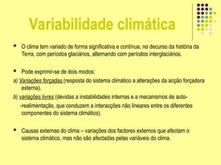 Variabilidade climática
 O clima tem variado de forma significativa e contínua, no decurso da história da
Terra, com períodos glaciários, alternando com períodos interglaciários.
 Pode exprimir-se de dois modos:
a) Variações forçadas (resposta do sistema climático a alterações da acção forçadora
externa).
b) variações livres (devidas a instabilidades internas e a mecanismos de auto-
-realimentação, que conduzem a interacções não lineares entre os diferentes
componentes do sistema climático).
 Causas externas do clima – variações dos factores externos que afectam o
sistema climático, mas não são afectadas pelas variáveis do clima.
 