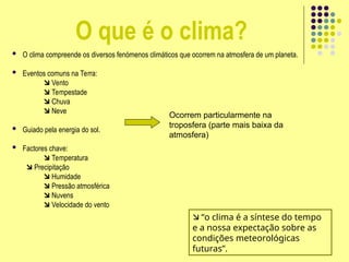 O que é o clima?
 O clima compreende os diversos fenómenos climáticos que ocorrem na atmosfera de um planeta.
 Eventos comuns na Terra:
 Vento
 Tempestade
 Chuva
 Neve
 Guiado pela energia do sol.
 Factores chave:
 Temperatura
 Precipitação
 Humidade
 Pressão atmosférica
 Nuvens
 Velocidade do vento
Ocorrem particularmente na
troposfera (parte mais baixa da
atmosfera)
 “o clima é a síntese do tempo
e a nossa expectação sobre as
condições meteorológicas
futuras”.
 