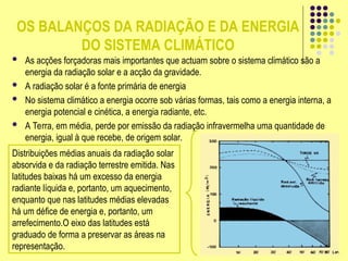 OS BALANÇOS DA RADIAÇÃO E DA ENERGIA
DO SISTEMA CLIMÁTICO
 As acções forçadoras mais importantes que actuam sobre o sistema climático são a
energia da radiação solar e a acção da gravidade.
 A radiação solar é a fonte primária de energia
 No sistema climático a energia ocorre sob várias formas, tais como a energia interna, a
energia potencial e cinética, a energia radiante, etc.
 A Terra, em média, perde por emissão da radiação infravermelha uma quantidade de
energia, igual à que recebe, de origem solar.
Distribuições médias anuais da radiação solar
absorvida e da radiação terrestre emitida. Nas
latitudes baixas há um excesso da energia
radiante líquida e, portanto, um aquecimento,
enquanto que nas latitudes médias elevadas
há um défice de energia e, portanto, um
arrefecimento.O eixo das latitudes está
graduado de forma a preservar as áreas na
representação.
 
