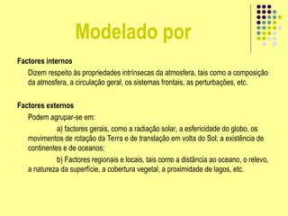 Modelado por
Factores internos
Dizem respeito às propriedades intrínsecas da atmosfera, tais como a composição
da atmosfera, a circulação geral, os sistemas frontais, as perturbações, etc.
Factores externos
Podem agrupar-se em:
a) factores gerais, como a radiação solar, a esfericidade do globo, os
movimentos de rotação da Terra e de translação em volta do Sol; a existência de
continentes e de oceanos;
b) Factores regionais e locais, tais como a distância ao oceano, o relevo,
a natureza da superfície, a cobertura vegetal, a proximidade de lagos, etc.
 