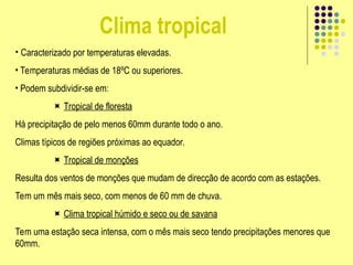 Clima tropical
• Caracterizado por temperaturas elevadas.
• Temperaturas médias de 18ºC ou superiores.
• Podem subdividir-se em:
 Tropical de floresta
Há precipitação de pelo menos 60mm durante todo o ano.
Climas típicos de regiões próximas ao equador.
 Tropical de monções
Resulta dos ventos de monções que mudam de direcção de acordo com as estações.
Tem um mês mais seco, com menos de 60 mm de chuva.
 Clima tropical húmido e seco ou de savana
Tem uma estação seca intensa, com o mês mais seco tendo precipitações menores que
60mm.
 