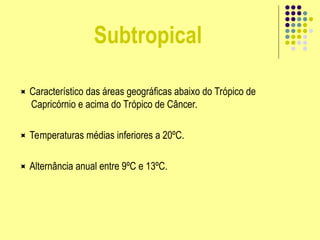 Subtropical
 Característico das áreas geográficas abaixo do Trópico de
Capricórnio e acima do Trópico de Câncer.
 Temperaturas médias inferiores a 20ºC.
 Alternância anual entre 9ºC e 13ºC.
 