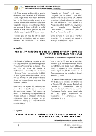 FACULTAD DE LETRAS Y CIENCIAS HUMANAS
                COMUNICACIONES E IMAGEN INSTITUCIONAL


Este fin de semana también inicia el servicio         "Creando mi historia" (4-5 años) y
de lectura para invidentes en la Biblioteca           “Jugando con mi cuento” (6-8 años).
Mario Vargas Llosa de la Caslit. El mismo             Inscripciones: 4262573 anexo 104. Este mes
que se ha implementado gracias a un                   también se realizará todos los jueves el ciclo
acuerdo firmado con la Unión Nacional de              de cine amazónico “Una mirada a la
Ciegos del Perú, que ha cedido en préstamo            Amazonía desde la Caslit”. Se proyectarán
una veintena de libros en Braille. Se podrá           las        películas:        “Ashaninka”,
acceder a este servicio gratuito, los días            “Fitzcarraldo”, “Aguirre, la cólera de
sábados y domingo de 10: 30 a.m. a 7 p.m.             Dios” y “La muralla verde”.

También para el mes de febrero están                  Como siempre, la Casa de la Literatura
abiertas las inscripciones para los talleres          funcionará en el horario de martes a
infantiles de animación a la lectura                  domingo de 10:30 a.m. a 7 p.m.



La República

 PERIODISTA PERUANO RECIBIÓ EL PREMIO INTERNACIONAL REY
                     DE ESPAÑA POR REPORTAJE AMBIENTAL

                                            El jurado valoró "la riqueza literaria y originalidad” del texto.

Este jueves el periodista peruano Jack Lo             Jack Lo Lau, de 30 años, es un periodista
Lau fue galardonado con en la categoría de            freelance que ha colaborado con medios
Periodismo Ambiental por su trabajo ‘Una              como El Comercio, Casas, Padres o Etiqueta
cita con tu bolsa de basura a                         Negra. En febrero de 2009 consiguió el
medianoche’, publicado en la revista                  primer lugar en Medio Escrito en el
‘Etiqueta Verde’ en septiembre de 2011.               Concurso nacional de periodismo Áncash:
El texto sigue el recorrido durante 9 horas           Aventura y Cultura.
con 30 minutos de una bolsa de basura
desde que es abandonada hasta que llega               Los Premios Internacionales de Periodismo
al relleno sanitario.                                 Rey de España se convocan anualmente por
                                                      la Agencia EFE y la Agencia Española de
De acuerdo a la agencia EFE, el relato, casi          Cooperación       Internacional     (AECID),
personal, añade detalles sobre el volumen             dependiente del Ministerio de Asuntos
de basura que genera Perú, cuánta se                  Exteriores de España y están patrocinados
recicla y la normativa y el cumplimiento que          por    OHL,    grupo     internacional   de
de esta se hace en el sector, además de               concesiones     y     construcción.    (Con
información sobre el beneficio de los                 información de EFE)
sistemas de reciclaje y su aprovechamiento
en otros países.



La República

   ANUNCIAN TERCER CONGRESO DE ESCRITORES DE LITERATURA
                    FANTÁSTICA Y CIENCIA FICCIÓN EN PERÚ

                                                            Participará una treintena de escritores locales.
 