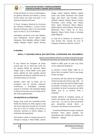 FACULTAD DE LETRAS Y CIENCIAS HUMANAS
                COMUNICACIONES E IMAGEN INSTITUCIONAL


El mes de febrero en Lima, los aficionados a           Vargas, Carlos Stagnaro Babbini, Sophie
los géneros literarios de Fantasía y Ciencia           Canal, Juan Carlos Townsend, Julio Zavala
Ficción tienen una razón más para ir a la              Vega, José Güich, José Donayre, Carlos
Casa de la Literatura Peruana.                         Calderón Fajardo, Esteban Quiroz, Enrique
                                                       Prochazka, Lucho Zúñiga, Juan Mujica
El Tercer Congreso Nacional de Escritores              Tedin, Carlos Echevarría, Marco Alberca,
de Literatura Fantástica y Ciencia Ficción             Alberto Benza, Carlos Saldívar, Daniel Salvo,
Peruana se llevará a cabo en el mencionado             Alessandro Pucci, Carlos de la Torre,
lugar, los días 21, 22 y 23 de febrero.                Alejandro Neyra, Carlos Freyre y Santiago
                                                       López Maguiña.
Participarán escritores como Iván Bolaños,
Hans Rothgiesser, Aurora Seldon, Dany                  La Casa de la Literatura se encuentra en
Salvatierra, Paco Bardales, William Guillén            Jirón Áncash 207, cercado de Lima. El
Padilla, Benigno Palero, Daniel Romero                 Congreso se llevará a cabo de 3 a 8 p.m.



La República

      MVLL Y SUSANA BACA EN FESTIVAL LITERARIO DE COLOMBIA

                                    Nuestro premio Nobel de Literatura y la cantante nacional fueron parte
                                     del importante Hay Festival, que empezó ayer en Cartagena de Indias.

El Hay Festival de Cartagena de Indias                 Nobel en 2009, quien ha sido muy crítica
arrancó ayer con un menú que contó con                 con los regímenes totalitarios.
los premios Nobel de Literatura Mario
Vargas Llosa y Herta Müller como plato                 La escritora rumana Müller habló de su
fuerte, además de otras grandes plumas                 último libro en español, Todo lo que tengo
que llenarán de letras la ciudad del norte de          lo llevo conmigo.
Colombia hasta el 27 de enero.
                                                       La directora del Hay Festival de Cartagena,
Durante cuatro días se darán cita en                   Cristina Fuentes de la Roche, dijo a Efe: “es
Cartagena más de ochenta coloquios,                    un lujo que estos dos premios Nobel hayan
conferencias y actividades culturales,                 encontrado el tiempo para venir, estamos
aunque el momento más esperado llegará                 encantados de tener la presencia de Herta
el viernes 24 de enero con las charlas de los          Müller, que es su primera visita a
dos ilustres galardonados.                             Colombia”.

LOS GIGANTES DE LA LITERATURA                          Fuentes destacó la novedosa puesta en
                                                       marcha del evento que denominó el Hay
Vargas Llosa, quien fue nombrado premio                Joven, que “es como un rama únicamente
Nobel de Literatura en 2010, regresó a esta            para estudiantes donde tienen un
cita de las artes para recordar los cincuenta          encuentro más directo con los escritores”.
años de su libro La ciudad y los perros, y
comentar asimismo su último trabajo, La                “Lo bonito del festival es la gran mezcla de
civilización del espectáculo.                          escritores. Estos pesos pesados son
                                                       maravillosos pero también los jóvenes son
Terminada la charla, el hispano-peruano le             fabulosos”, agregó.
entregó el testigo a Herta Müller, premio
 