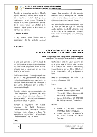FACULTAD DE LETRAS Y CIENCIAS HUMANAS
                COMUNICACIONES E IMAGEN INSTITUCIONAL


También el reconocido escritor y filósofo            Susana Baca, ganadora de dos premios
español Fernando Savater habló sobre su              Grammy latinos, encargada de ponerle
última novela, Los invitados de la princesa,         música a tanta letra junto con los músicos
galardonado con un premio Primavera de               colombianos Andrés Cepeda y Fonseca.
Novela 2012 y en el que cuestiona a través
de la ficción temas que afectan a la                 Este festival de las letras mundial nació hace
sociedad actual como la educación, la                25 años en Hay-on-Wye, un pequeño
literatura y la teología.                            pueblo de Gales con 1.300 habitantes pero
                                                     su importancia ha trascendido fronteras
LA NOCHE MUSICAL                                     hasta países como España, Kenia, México y
                                                     Colombia.
El Hay Festival contó anoche con la
presentación de la cantante nacional



La República

                                       LAS MEJORES PELÍCULAS DEL 2012
                               SERÁ PROYECTADAS EN EL CINE CLUB CIELO

                                       Desde "La invención de Hugo Cabret" hasta la extranjera ganadora
                                             de un Óscar "Una separación", se proyecterán en Los Olivos.

El Cine Club Cielo de la Municipalidad de            Las funciones serán los jueves y viernes del
Los Olivos, inicia su programación del 2013          24 de enero al 22 de febrero a las 7.30 p.m.
con una selecta proyección de las mejores            en el Auditorio del Centro de Innovación y
películas que se estrenaron en los cines             Emprendimiento de Los Olivos (CIELO), en
limeños el año pasado.                               la Av. Universitaria 2202, y el ingreso es
                                                     libre.
El ciclo denominado “Las mejores películas
del 2012” incluye diez filmes de diversas            Mira la programación del ciclo “Las
nacionalidades que tuvieron repercusión en           mejores películas del 2012”:
festivales cinematográficos de renombre y
que fueron destacados por la crítica y               Enero:
prensa especializada.
                                                             Jueves  24   7.30  p.m.    UNA
Entre las películas que se presentarán esta                   SEPARACIÓN de Asghar Farhad
“Una separación”, ganadora del Óscar                         Viernes 25 7.30 p.m. EL ÁRBOL DE
por mejor película extranjera, así como “El                   LA VIDA de Terrence Malick
árbol de la vida”, reconocida con la Palma                   Jueves 31 7.30 p.m. UN MÉTODO
de Oro del Festival de Cannes.                                PELIGROSO de David Cronenberg

También se proyectarán “Un método                    Febrero:
peligroso”    de    David     Cronenberg,
                                                             Viernes 1 7.30 p.m.     DESEOS
“Deseos culpables” de Steve McQueen, la
                                                              CULPABLES de Steve McQueen
nominada a mejor película en el Óscar “La
                                                             Jueves 7 7.30 p.m. LA INVENCIÓN
invención de Hugo Cabret”, y la animada
                                                              DE HUGO CABRET de Martin
“Frankenweenie” de Tim Burton.
                                                              Scorsese
DATO:
 