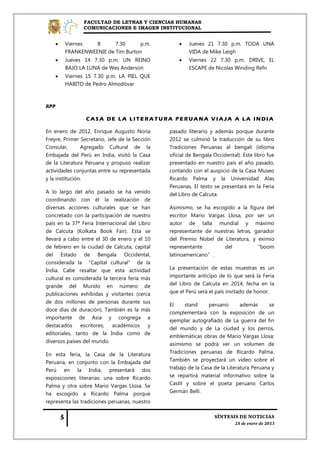 FACULTAD DE LETRAS Y CIENCIAS HUMANAS
                COMUNICACIONES E IMAGEN INSTITUCIONAL


       Viernes   8      7.30     p.m.                 Jueves 21 7.30 p.m. TODA UNA
        FRANKENWEENIE de Tim Burton                     VIDA de Mike Leigh
       Jueves 14 7.30 p.m. UN REINO                   Viernes 22 7.30 p.m. DRIVE, EL
        BAJO LA LUNA de Wes Anderson                    ESCAPE de Nicolas Winding Refn
       Viernes 15 7.30 p.m. LA PIEL QUE
        HABITO de Pedro Almodóvar



RPP

                 CASA DE LA LITERATURA PERUANA VIAJA A LA INDIA

En enero de 2012, Enrique Augusto Noria         pasado literario y además porque durante
Freyre, Primer Secretario, Jefe de la Sección   2012 se culminó la traducción de su libro
Consular,       Agregado Cultural de la         Tradiciones Peruanas al bengalí (idioma
Embajada del Perú en India, visitó la Casa      oficial de Bengala Occidental). Este libro fue
de la Literatura Peruana y propuso realizar     presentado en nuestro país el año pasado,
actividades conjuntas entre su representada     contando con el auspicio de la Casa Museo
y la institución.                               Ricardo Palma y la Universidad Alas
                                                Peruanas. El texto se presentará en la Feria
A lo largo del año pasado se ha venido          del Libro de Calcuta.
coordinando con él la realización de
diversas acciones culturales que se han         Asimismo, se ha escogido a la figura del
concretado con la participación de nuestro      escritor Mario Vargas Llosa, por ser un
país en la 37ª Feria Internacional del Libro    autor de talla mundial y máximo
de Calcuta (Kolkata Book Fair). Esta se         representante de nuestras letras, ganador
llevará a cabo entre el 30 de enero y el 10     del Premio Nobel de Literatura, y eximio
de febrero en la ciudad de Calcuta, capital     representante        del          “boom
del Estado de Bengala Occidental,               latinoamericano”.
considerada la “Capital cultural” de la
India. Cabe resaltar que esta actividad         La presentación de estas muestras es un
cultural es considerada la tercera feria más    importante anticipo de lo que será la Feria
grande del Mundo en número de                   del Libro de Calcuta en 2014, fecha en la
publicaciones exhibidas y visitantes (cerca     que el Perú será el país invitado de honor.
de dos millones de personas durante sus
                                                El     stand     peruano       además      se
doce días de duración). También es la más
                                                complementará con la exposición de un
importante de Asia y congrega a
                                                ejemplar autografiado de La guerra del fin
destacados escritores,      académicos y
                                                del mundo y de La ciudad y los perros,
editoriales, tanto de la India como de
                                                emblemáticas obras de Mario Vargas Llosa;
diversos países del mundo.
                                                asimismo se podrá ver un volumen de
En esta feria, la Casa de la Literatura         Tradiciones peruanas de Ricardo Palma.
Peruana, en conjunto con la Embajada del        También se proyectará un video sobre el
Perú en la India, presentará dos                trabajo de la Casa de la Literatura Peruana y
exposiciones literarias: una sobre Ricardo      se repartirá material informativo sobre la
Palma y otra sobre Mario Vargas Llosa. Se       Caslit y sobre el poeta peruano Carlos
ha escogido a Ricardo Palma porque              Germán Belli.
representa las tradiciones peruanas, nuestro
 