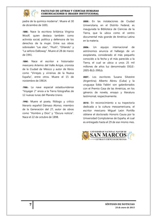 FACULTAD DE LETRAS Y CIENCIAS HUMANAS
                COMUNICACIONES E IMAGEN INSTITUCIONAL


padre de la química moderna". Muere el 30         2005.-   En   las   instalaciones   de   Ciudad
de diciembre de 1691.                             Universitaria, en el Distrito Federal, es
                                                  inaugurada la Biblioteca de Ciencias de la
1882.- Nace la escritora británica Virginia       Tierra, que la ubica como el centro
Woolf, quien destaca también como                 documental más grande de América Latina
activista social, política y defensora de los     en la materia.
derechos de la mujer. Entre sus obras
sobresalen "Las olas", "Flush", "Orlando" y       2006.-   Un    equipo    internacional de
"La señora Dalloway". Muere el 28 de marzo        astrónomos anuncia el hallazgo de un
de 1941.                                          exoplaneta, considerado el más pequeño
                                                  conocido a la fecha y el más parecido a la
1884.-   Nace   el   escritor   e   historiador
                                                  Tierra, el cual se ubica a unos 25 mil
mexicano Artemio del Valle Arizpe, cronista       millones de años luz denominado OGLE-
de la Ciudad de México y autor de libros          2005-BLG-390Lb.
como "Virreyes y virreinas de la Nueva
España", entre otros. Muere el 15 de              2007.- Los escritores Susana Silvestre
noviembre de 19614.                               (Argentina); Alberto Abreu (Cuba) y la
                                                  uruguaya Edda Fabbri son galardonados
1986.- La nave espacial estadounidense            con el Premio Casa de las Américas, en los
"Voyager 2" envía a la Tierra fotografías de      géneros de novela, ensayo y literatura
12 nuevas lunas del Planeta Urano.                testimonial, respectivamente.

1990.- Muere el poeta, filólogo y crítico         2010.- En reconocimiento a su trayectoria
literario español Dámaso Alonso, miembro          dedicada a la cultura mesoamericana, el
de la Generación del 27, autor de obras           escritor mexicano Miguel León Portilla
como "Hombre y Dios" y "Oscura noticia".          obtiene el doctorado Honoris Causa por la
Nace el 22 de octubre de 1898.                    Universidad Complutense de España, el cual
                                                  es entregado hasta el 29 de ese mismo mes.
 