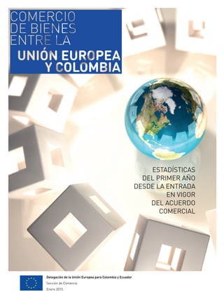 Delegación de la Unión Europea para Colombia y Ecuador
Sección de Comercio
Enero 2015
ESTADÍSTICAS
DEL PRIMER AÑO
DESDE LA ENTRADA
EN VIGOR
DEL ACUERDO
COMERCIAL
 