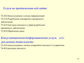 Услуги по продвижению веб-сайта : 72.10.0 Консультування з питань інформатизації  72.21.0 Розроблення стандартного програмного забезпечення 72.22.0 Інші види діяльності у сфері розроблення програмного забезпечення  72.30.0 Оброблення даних  Консультационные/информационные услуги  либо рекламная деятельность : 74.14.0 консультування з питань комерційної діяльності та управл іння 74.40.0 рекламна діяльність 