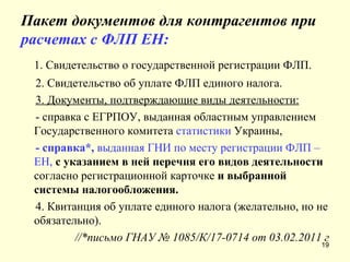 Пакет документов для контрагентов при  расчетах с ФЛП ЕН: 1. Свидетельство о государственной регистрации ФЛП. 2. Свидетельство об уплате ФЛП единого налога. 3. Документы, подтверждающие виды деятельности: - справка с ЕГРПОУ, выданная областным управлением Государственного комитета  статистики  Украины, - справка*,  выданная ГНИ по месту регистрации ФЛП – ЕН,  с указанием в ней перечня его видов деятельности  согласно регистрационной карточке  и выбранной системы налогообложения. 4. Квитанция об уплате единого налога (желательно, но не обязательно). //*письмо ГНАУ №  1085/К/17-0714  от 03.02.2011 г 