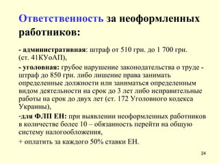 Ответственность   за неоформленных работников:   - административная : штраф от 510 грн. до 1 700 грн. (ст. 41КУоАП), - уголовная:  грубое нарушение законодательства о труде - штраф до 850 грн. либо лишение права занимать определенные должности или заниматься определенным видом деятельности на срок до 3 лет либо исправительные работы на срок до двух лет (ст. 172 Уголовного кодекса Украины), для ФЛП ЕН:  при выявлении неоформленных работников в количестве более 10 – обязанность перейти на общую систему налогообложения,  + оплатить за каждого 50% ставки ЕН. 