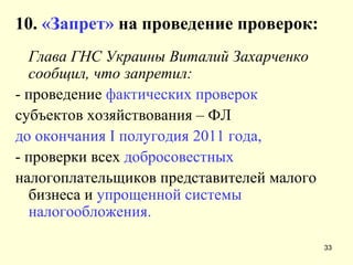 10.   «Запрет»  на проведение проверок: Глава ГНС Украины Виталий Захарченко сообщил, что запретил: - проведение  фактических проверок субъектов хозяйствования – ФЛ до окончания  I  полугодия 2011 года,  - проверки всех  добросовестных налогоплательщиков представителей малого бизнеса и  упрощенной системы налогообложения. 