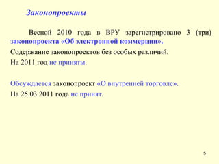   Законопроекты Весной 2010 года в ВРУ зарегистрировано 3 (три)  з аконопроекта «Об электронной коммерции».   Содержание законопроектов без особых различий.  На 2011 год  не приняты .  Обсуждается  законопроект  «О внутренней торговле». На 25.03.2011 года  не принят . 