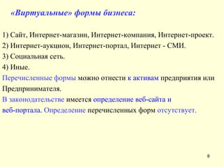 «Виртуальные» формы бизнеса: 1) Сайт, Интернет-магазин, Интернет-компания, Интернет-проект. 2) Интернет-аукцион, Интернет-портал, Интернет - СМИ. 3) Социальная сеть. 4) Иные. Перечисленные формы  можно отнести  к активам  предприятия или Предпринимателя.  В законодательстве  имеется  определение веб-сайта и  веб-портала .  Определение  перечисленных форм  отсутствует. 