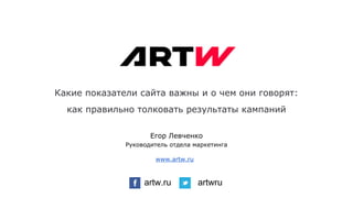 Какие показатели сайта важны и о чем они говорят:
как правильно толковать результаты кампаний
artw.ru artwru
www.artw.ru
Егор Левченко
Руководитель отдела маркетинга
 