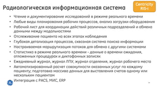 14
• Чтение и документирование исследований в режиме реального времени
• Любые виды планирования рабочих процессов, анализ загрузки оборудования
• Рабочий лист для координации действий различных подразделений и обмена
данными между модальностями
• Отслеживание пациента на всех этапах наблюдения
• Глубокая детализация процессов, сквозная система поиска информации
• Настраиваемая маршрутизация потоков для обмена с другими системами
• Статистика в режиме реального времени - данные о времени ожидания,
отложенных процедурах и диктофонных записях
• Ежедневный журнал, журнал ЛПУ, журнал отделения, журнал рабочего места
• Автоматизированный расчет совокупности оказанных услуг по каждому
пациенту; подготовка массива данных для выставления счетов одному или
нескольким пациентам
• Интеграция с PACS, МИС, ERP
Радиологическая информационная система
Centricity
RIS-i
 