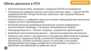 16
• Автоматический сбор, хранение и передача DICOM исследований
• Оптимизация передачи данных при узких каналах связи – сжатие DICOM
изображений без потери качества, стримминг при загрузке больших
объемов данных
• Cовместимость с цифровым диагностическим оборудованием различных
модальностей и производителей
• Интеллектуальное управление жизненным циклом информации –
автоматизация процедур с помощью настраиваемых правил
• Производительность – баланс нагрузки, управление хранилищами
• Аварийное восстановление данных – прямая асинхронная репликация
• Решение под «ключ»: программное и аппаратное обеспечение (сервера,
хранилище, серверный шкаф, система бесперебойного питания,
коммутатор, система питания), услуги по монтажу и настройке
оборудования под нужды конкретного пользователя и услуги по
обучению пользователей на рабочем месте
Обмен данными в ЛПУ Centricity PACS
 