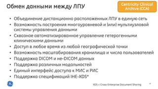 18
• Объединение дистанционно расположенных ЛПУ в единую сеть
• Возможность построения многоуровневой и (или) мультиузловой
системы управления данными
• Сквозное автоматизированное управление гетерогенными
клиническими данными
• Доступ в любое время из любой географической точки
• Возможность масштабирования хранилища и числа пользователей
• Поддержка DICOM и не-DICOM данных
• Поддержка различных модальностей
• Единый интерфейс доступа к МИС и РИС
• Поддержка спецификаций IHE-XDS*
XDS = Cross-Enterprise Document Sharing
Centricity Clinical
Archive (CCA)Обмен данными между ЛПУ
 