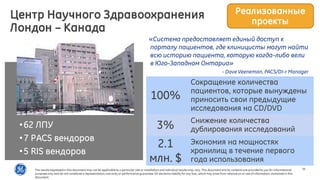 26
«Система предоставляет единый доступ к
порталу пациентов, где клиницисты могут найти
всю историю пациента, которую когда-либо вели
в Юго-Западном Онтарио»
- Dave Veeneman, PACS/DI-r Manager
•62 ЛПУ
•7 PACS вендоров
•5 RIS вендоров
100%
Сокращение количества
пациентов, которые вынуждены
приносить свои предыдущие
исследования на CD/DVD
3% Снижение количества
дублирования исследований
2.1
млн. $
Экономия на мощностях
хранилищ в течение первого
года использования
Центр Научного Здравоохранения
Лондон – Канада
Реализованные
проекты
The results expressedin this document may not be applicable to a particular site or installation and individual results may vary. This document and its contents are provided to you for informational
purposes only and do not constitute a representation,warranty or performance guarantee. GE disclaims liability for any loss, which may arise from reliance on or use of information, contained in this
document.
 