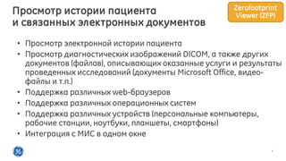 7
• Просмотр электронной истории пациента
• Просмотр диагностических изображений DICOM, а также других
документов (файлов), описывающих оказанные услуги и результаты
проведенных исследований (документы Microsoft Office, видео-
файлы и т.п.)
• Поддержка различных web-браузеров
• Поддержка различных операционных систем
• Поддержка различных устройств (персональные компьютеры,
рабочие станции, ноутбуки, планшеты, смартфоны)
• Интеграция с МИС в одном окне
Просмотр истории пациента
и связанных электронных документов
Zerofootprint
Viewer (ZFP)
 