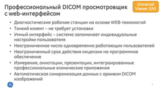 9
• Диагностические рабочие станции на основе WEB-технологий
• Тонкий клиент – не требует установки
• Умный интерфейс – система запоминает индивидуальные
настройки пользователя
• Неограниченное число одновременно работающих пользователей
• Неограниченный срок действия лицензии на программное
обеспечение
• Измерения, аннотации, презентации, интеграированные
профессиональные клинические приложения
• Автоматическая синхронизация данных с архивом DICOM
изображений
Профессиональный DICOM просмотровщик
c web-интерфейсом
Universal
Viewer (UV)
 