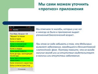 Мы сами можем уточнить
«прогноз» приложения
Мы отмечаем те жалобы, которых у нас нет
и никогда не было и приложение выдает
уточненный биологический возраст.
При этом не надо забывать о том, что Медискрин
выявляет заболевания, находящиеся в бессимптомной
«латентной» фазе. Поэтому помните, что не всегда
наличие жалоб или их отсутствие свидетельствует
о наличии или отсутствии заболевания.
 