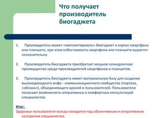 Что получает
производитель
биогаджета
1. Производитель может «имплантировать» биогаджет в корпус смартфона
или планшета, при этом себестоимость смартфона или планшета вырастет
незначительно.
2. Производитель биогаджета приобретает мощное конкурентное
преимущество среди производителей смартфонов и планшетов.
3. Производитель биогаджета имеет материальную базу для создания
высокодоходного инфо - коммуникационного сообщества (портала,
«облака»), объединяющего врачей и пользователей. Пользователи
получают возможность оперативных и комфортных консультаций
специалистов.
Итог:
Здоровье пользователя всегда находится под объективным и оперативным
контролем специалистов.
 