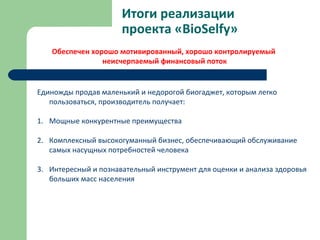 Итоги реализации
проекта «BioSelfy»
Единожды продав маленький и недорогой биогаджет, которым легко
пользоваться, производитель получает:
1. Мощные конкурентные преимущества
2. Комплексный высокогуманный бизнес, обеспечивающий обслуживание
самых насущных потребностей человека
3. Интересный и познавательный инструмент для оценки и анализа здоровья
больших масс населения
Обеспечен хорошо мотивированный, хорошо контролируемый
неисчерпаемый финансовый поток
 