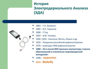 История
Электродермального Анализа
(ЭДА)
 1883 - Г.А. Захарьин
 1889 - И.Р. Тарханов
 1898 - Г.Гед
 1903 - В.Ю. Чаговец
 1940 -1950 - Накатани, Фолль, Ножье и др.
 1956 - Рождение российской рефлексотерапии
 1976 – учрежден НИИ рефлексотерапии
 1980 – 33-я сессия ВОЗ признала акупунктуру «научно
обоснованной и клинически подтвержденной
методикой»
 1998 – МЕДИСКРИН
 2014 – BioSelfy
 