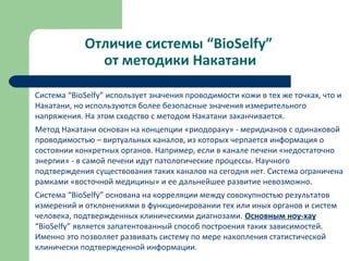 Отличие системы “BioSelfy”
от методики Накатани
Система “BioSelfy” использует значения проводимости кожи в тех же точках, что и
Накатани, но используются более безопасные значения измерительного
напряжения. На этом сходство с методом Накатани заканчивается.
Метод Накатани основан на концепции «риодораку» - меридианов с одинаковой
проводимостью – виртуальных каналов, из которых черпается информация о
состоянии конкретных органов. Например, если в канале печени «недостаточно
энергии» - в самой печени идут патологические процессы. Научного
подтверждения существования таких каналов на сегодня нет. Система ограничена
рамками «восточной медицины» и ее дальнейшее развитие невозможно.
Система “BioSelfy” основана на корреляции между совокупностью результатов
измерений и отклонениями в функционировании тех или иных органов и систем
человека, подтвержденных клиническими диагнозами. Основным ноу-хау
“BioSelfy” является запатентованный способ построения таких зависимостей.
Именно это позволяет развивать систему по мере накопления статистической
клинически подтвержденной информации.
 