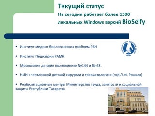 Текущий статус
На сегодня работает более 1500
локальных Windows версий BioSelfy
• Институт медико-биологических проблем РАН
• Институт Педиатрии РАМН
• Московские детские поликлиники №144 и № 63.
• НИИ «Неотложной детской хирургии и травматологии» (п/р Л.М. Рошаля)
• Реабилитационные центры Министерство труда, занятости и социальной
защиты Республики Татарстан
 