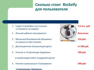 Сколько стоит BioSelfy
для пользователя
1. Гаджет (смартфон или планшет 5-6 тыс. руб.
в стоимость не входят)
1. Личный кабинет пользователя бесплатно
2. Месячный безлимитный абонемент 150 руб.
на семью из трех человек
3. Дистанционная консультация врача от 500 руб.
4. Участие в «Спартакиаде Здоровья» 100 руб.
в своей возрастной и гендерной группе
5. Участие в розыгрыше «Суперприза» 500 руб.
«Спартакиады Здоровья»
 