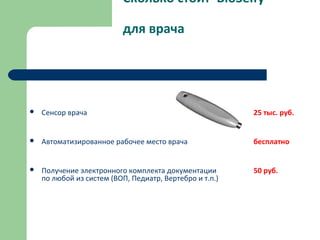 Сколько стоит BioSelfy
для врача
 Сенсор врача 25 тыс. руб.
 Автоматизированное рабочее место врача бесплатно
 Получение электронного комплекта документации 50 руб.
по любой из систем (ВОП, Педиатр, Вертебро и т.п.)
 
