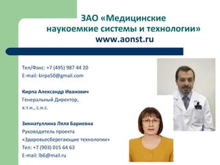 ЗАО «Медицинские
наукоемкие системы и технологии»
www.aonst.ru
Тел/Факс: +7 (495) 987 44 20
Е-mail: kirpa50@gmail.com
Кирпа Александр Иванович
Генеральный Директор,
к.т.н., с.н.с.
Зиннатуллина Ляля Бариевна
Руководитель проекта
«Здоровьесберегающие технологии»
Тел: +7 (903) 015 64 63
Е-mail: lb6@mail.ru
 