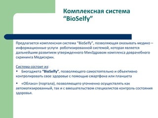 Комплексная система
“BioSelfy”
Предлагается комплексная система “BioSelfy”, позволяющая оказывать медико –
информационные услуги роботизированной системой, которая является
дальнейшим развитием утвержденного МинЗдравом комплекса доврачебного
скрининга Медискрин.
Система состоит из:
• Биогаджета “BioSelfy”, позволяющего самостоятельно и объективно
контролировать свое здоровье с помощью смартфона или планшета
• «Облака» (портала), позволяющего уточненно осуществлять как
автоматизированный, так и с вмешательством специалистов контроль состояния
здоровья.
 